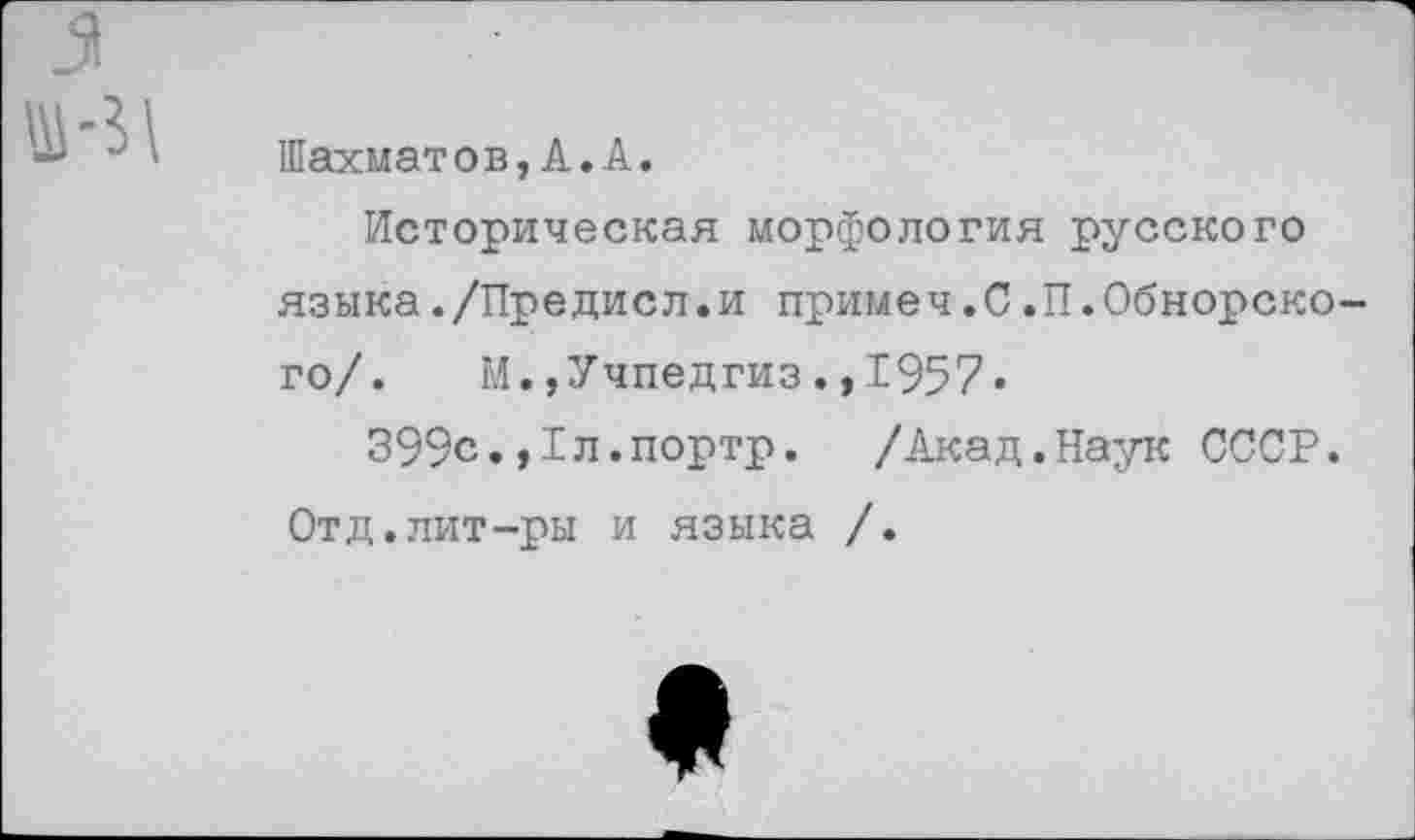 ﻿3.
*	Шахматов, А.А.
Историческая морфология русского языка./Предисл.и примеч.С.П.Обнорского/. М.,Учпедгиз.,1957«
399с.,1л.портр. /Акад.Наук СССР.
Отд.лит-ры и языка /.